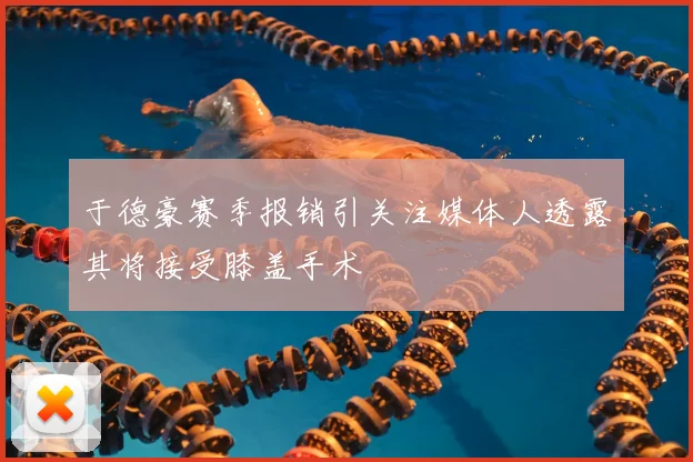于德豪赛季报销引关注媒体人透露其将接受膝盖手术